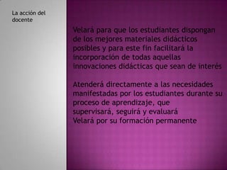 La acción del
docente
                Velará para que los estudiantes dispongan
                de los mejores materiales didácticos
                posibles y para este fin facilitará la
                incorporación de todas aquellas
                innovaciones didácticas que sean de interés

                Atenderá directamente a las necesidades
                manifestadas por los estudiantes durante su
                proceso de aprendizaje, que
                supervisará, seguirá y evaluará
                Velará por su formación permanente
 