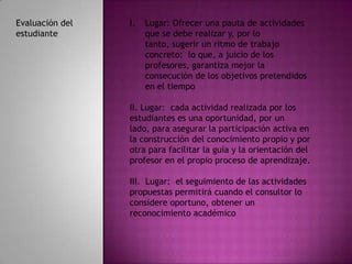 Evaluación del   I.   Lugar: Ofrecer una pauta de actividades
estudiante            que se debe realizar y, por lo
                      tanto, sugerir un ritmo de trabajo
                      concreto: lo que, a juicio de los
                      profesores, garantiza mejor la
                      consecución de los objetivos pretendidos
                      en el tiempo

                 II. Lugar: cada actividad realizada por los
                 estudiantes es una oportunidad, por un
                 lado, para asegurar la participación activa en
                 la construcción del conocimiento propio y por
                 otra para facilitar la guía y la orientación del
                 profesor en el propio proceso de aprendizaje.

                 III. Lugar: el seguimiento de las actividades
                 propuestas permitirá cuando el consultor lo
                 considere oportuno, obtener un
                 reconocimiento académico
 