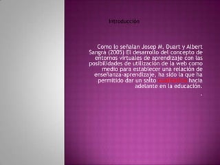 Introducción



   Como lo señalan Josep M. Duart y Albert
Sangrà (2005) El desarrollo del concepto de
  entornos virtuales de aprendizaje con las
posibilidades de utilización de la web como
     medio para establecer una relación de
  enseñanza-aprendizaje, ha sido la que ha
   permitido dar un salto cualitativo hacia
                  adelante en la educación.
                                          .
 