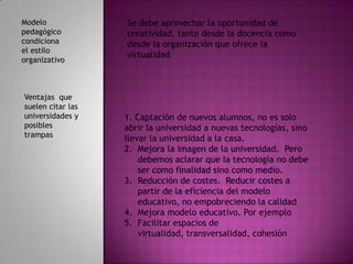 Modelo             Se debe aprovechar la oportunidad de
pedagógico         creatividad, tanto desde la docencia como
condiciona         desde la organización que ofrece la
el estilo
                   virtualidad
organizativo



Ventajas que
suelen citar las
universidades y    1. Captación de nuevos alumnos, no es solo
posibles           abrir la universidad a nuevas tecnologías, sino
trampas
                   llevar la universidad a la casa.
                   2. Mejora la imagen de la universidad. Pero
                       debemos aclarar que la tecnología no debe
                       ser como finalidad sino como medio.
                   3. Reducción de costes. Reducir costes a
                       partir de la eficiencia del modelo
                       educativo, no empobreciendo la calidad
                   4. Mejora modelo educativo. Por ejemplo
                   5. Facilitar espacios de
                       virtualidad, transversalidad, cohesión
 
