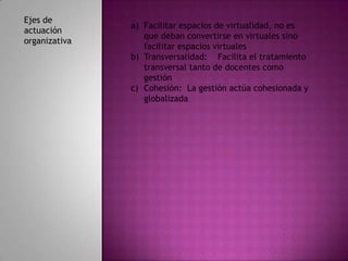 Ejes de
               a) Facilitar espacios de virtualidad, no es
actuación
                  que deban convertirse en virtuales sino
organizativa
                  facilitar espacios virtuales
               b) Transversalidad: Facilita el tratamiento
                  transversal tanto de docentes como
                  gestión
               c) Cohesión: La gestión actúa cohesionada y
                  globalizada
 