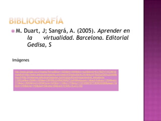 M.    Duart, J; Sangrá, A. (2005). Aprender en
         la    virtualidad. Barcelona. Editorial
         Gedisa, S

Imágenes

 http://www.google.co.cr/imgres?hl=es&biw=1920&bih=946&tbm=isch&tbnid=6ryYBZIYI1XC9M:&i
 mgrefurl=http://www.sebuscaimagenes.com/search/5/estudiante.htm&docid=NUZqzGk0ny2okM&i
 mgurl=http://imagenes.sebuscaimagenes.com/img/graficos/imagenes/e/el_estudiante-
 11085.gif&w=350&h=350&ei=C6WMUOn9NIOK8QTVwIHIBw&zoom=1&iact=hc&vpx=1354&vpy=
 173&dur=3952&hovh=225&hovw=225&tx=110&ty=170&sig=113725897677363634088&page=1&
 tbnh=140&tbnw=140&start=0&ndsp=55&ved=1t:429,r:8,s:0,i:153
 