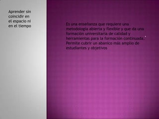 Aprender sin
coincidir en
el espacio ni
en el tiempo    Es una enseñanza que requiere una
                metodología abierta y flexible y que da una
                formación universitaria de calidad y        .
                herramientas para la formación continuada.
                Permite cubrir un abanico más amplio de
                estudiantes y objetivos
 
