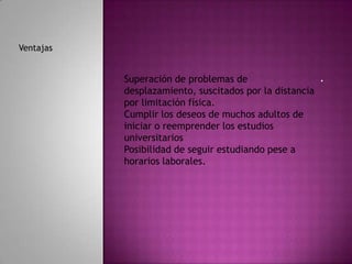 Ventajas


           Superación de problemas de                  .
           desplazamiento, suscitados por la distancia
           por limitación física.
           Cumplir los deseos de muchos adultos de
           iniciar o reemprender los estudios
           universitarios
           Posibilidad de seguir estudiando pese a
           horarios laborales.
 