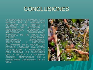 CONCLUSIONESCONCLUSIONES
LA EDUCACION A DISTANCIA, ESTALA EDUCACION A DISTANCIA, ESTA
MEDIADA POR EL APRENDIZAJEMEDIADA POR EL APRENDIZAJE
AUTONOMO, ESTE PERMITE AAUTONOMO, ESTE PERMITE A
APRENDER CON AUTONOMIA EAPRENDER CON AUTONOMIA E
INDEPENDENCIA, LOGRANDO UNINDEPENDENCIA, LOGRANDO UN
APRENDIZAJE SIGNIFICATIVO,APRENDIZAJE SIGNIFICATIVO,
PROFUNDO, DE TAL MODO QUEPROFUNDO, DE TAL MODO QUE
PERMITE RELACIONAR,PERMITE RELACIONAR,
REFLEXIONAR, JERARQUIZAR,REFLEXIONAR, JERARQUIZAR,
SELECCIONAR Y PARTICIPARSELECCIONAR Y PARTICIPAR
ACTIVAMENTE EN EL PROCESO DEACTIVAMENTE EN EL PROCESO DE
ESTUDIO, LOGRANDO UNA CIERTAESTUDIO, LOGRANDO UNA CIERTA
ORGANIZACIÓN Y METODOLOGIAORGANIZACIÓN Y METODOLOGIA
PARA ABORDAR LOS CONTENIDOSPARA ABORDAR LOS CONTENIDOS
QUE LA ESCUELA Y LA SOCIEDADQUE LA ESCUELA Y LA SOCIEDAD
OFRECEN, ADAPTANDOSE ASI AOFRECEN, ADAPTANDOSE ASI A
SITUACIONES CAMBIANTES DE LASITUACIONES CAMBIANTES DE LA
VIDA.VIDA.
 