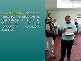 3.- AUTONOMIA:3.- AUTONOMIA: DECISIÓNDECISIÓN
PERSONAL DE REGULAR ELPERSONAL DE REGULAR EL
APRENDIZAJE, LA TOMA DEAPRENDIZAJE, LA TOMA DE
DECISIONES QUE LEDECISIONES QUE LE
CONDUZCAN A ALCANZARCONDUZCAN A ALCANZAR
OBJETIVOSOBJETIVOS
 