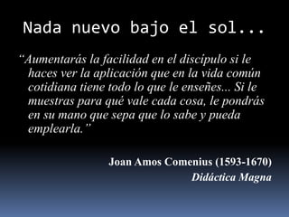 Nada nuevo bajo el sol...
“Aumentarás la facilidad en el discípulo si le
haces ver la aplicación que en la vida común
cotidiana tiene todo lo que le enseñes... Si le
muestras para qué vale cada cosa, le pondrás
en su mano que sepa que lo sabe y pueda
emplearla.”
Joan Amos Comenius (1593-1670)
Didáctica Magna
 