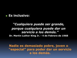  Es inclusivo:
“Cualquiera puede ser grande,
porque cualquiera puede dar un
servicio a los demás.”
Dr. Martin Luther King Jr. - 4 de Febrero de 1968
Nadie es demasiado pobre, joven o
“especial” para poder dar un servicio
a los demás.
 