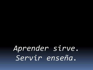 Aprender sirve.
Servir enseña.
 