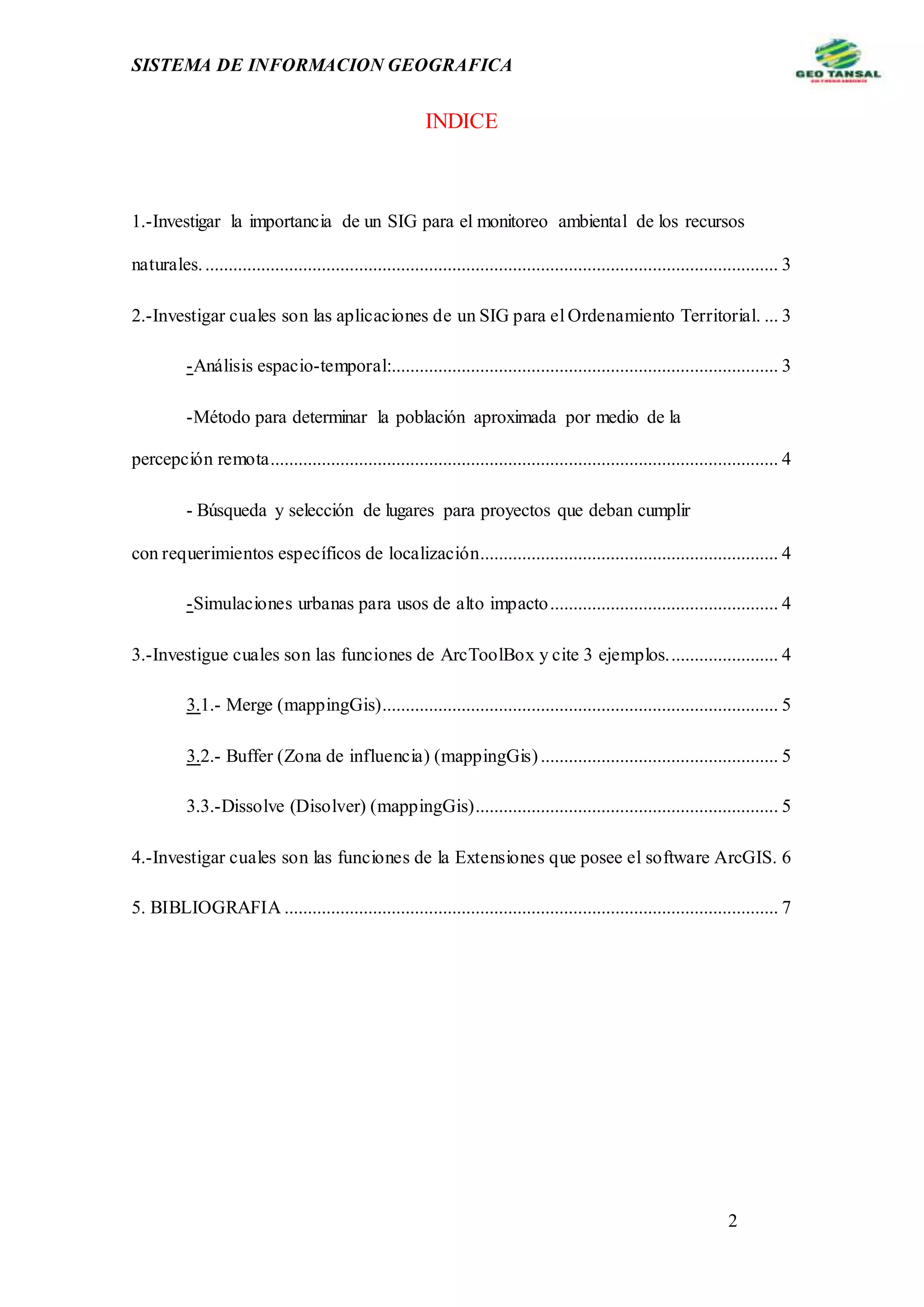 SISTEMA DE INFORMACION GEOGRAFICA
2
INDICE
1.-Investigar la importancia de un SIG para el monitoreo ambiental de los recursos
naturales............................................................................................................................ 3
2.-Investigar cuales son las aplicaciones de un SIG para el Ordenamiento Territorial. ... 3
-Análisis espacio-temporal:................................................................................... 3
-Método para determinar la población aproximada por medio de la
percepción remota............................................................................................................. 4
- Búsqueda y selección de lugares para proyectos que deban cumplir
con requerimientos específicos de localización................................................................ 4
-Simulaciones urbanas para usos de alto impacto................................................. 4
3.-Investigue cuales son las funciones de ArcToolBox y cite 3 ejemplos........................ 4
3.1.- Merge (mappingGis)..................................................................................... 5
3.2.- Buffer (Zona de influencia) (mappingGis)................................................... 5
3.3.-Dissolve (Disolver) (mappingGis)................................................................. 5
4.-Investigar cuales son las funciones de la Extensiones que posee el software ArcGIS. 6
5. BIBLIOGRAFIA .......................................................................................................... 7
 