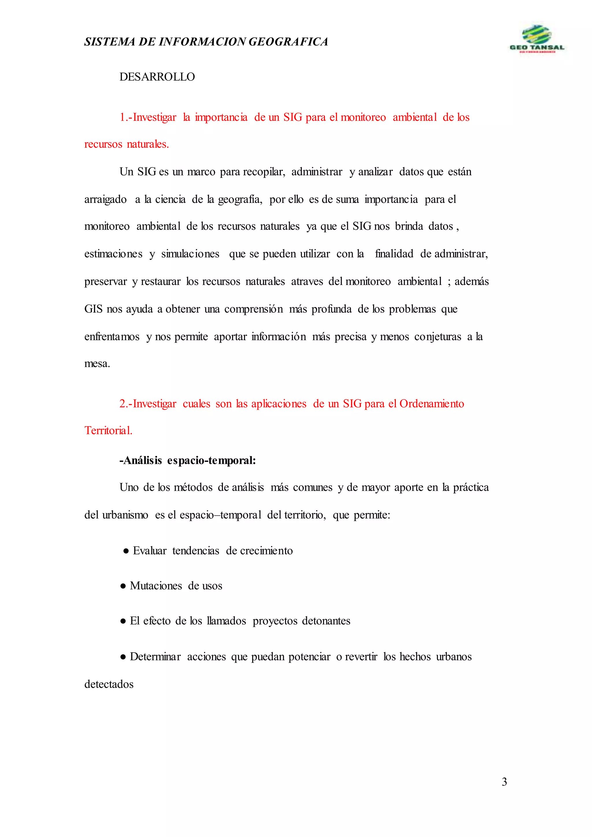 SISTEMA DE INFORMACION GEOGRAFICA
3
DESARROLLO
1.-Investigar la importancia de un SIG para el monitoreo ambiental de los
recursos naturales.
Un SIG es un marco para recopilar, administrar y analizar datos que están
arraigado a la ciencia de la geografía, por ello es de suma importancia para el
monitoreo ambiental de los recursos naturales ya que el SIG nos brinda datos ,
estimaciones y simulaciones que se pueden utilizar con la finalidad de administrar,
preservar y restaurar los recursos naturales atraves del monitoreo ambiental ; además
GIS nos ayuda a obtener una comprensión más profunda de los problemas que
enfrentamos y nos permite aportar información más precisa y menos conjeturas a la
mesa.
2.-Investigar cuales son las aplicaciones de un SIG para el Ordenamiento
Territorial.
-Análisis espacio-temporal:
Uno de los métodos de análisis más comunes y de mayor aporte en la práctica
del urbanismo es el espacio–temporal del territorio, que permite:
● Evaluar tendencias de crecimiento
● Mutaciones de usos
● El efecto de los llamados proyectos detonantes
● Determinar acciones que puedan potenciar o revertir los hechos urbanos
detectados
 
