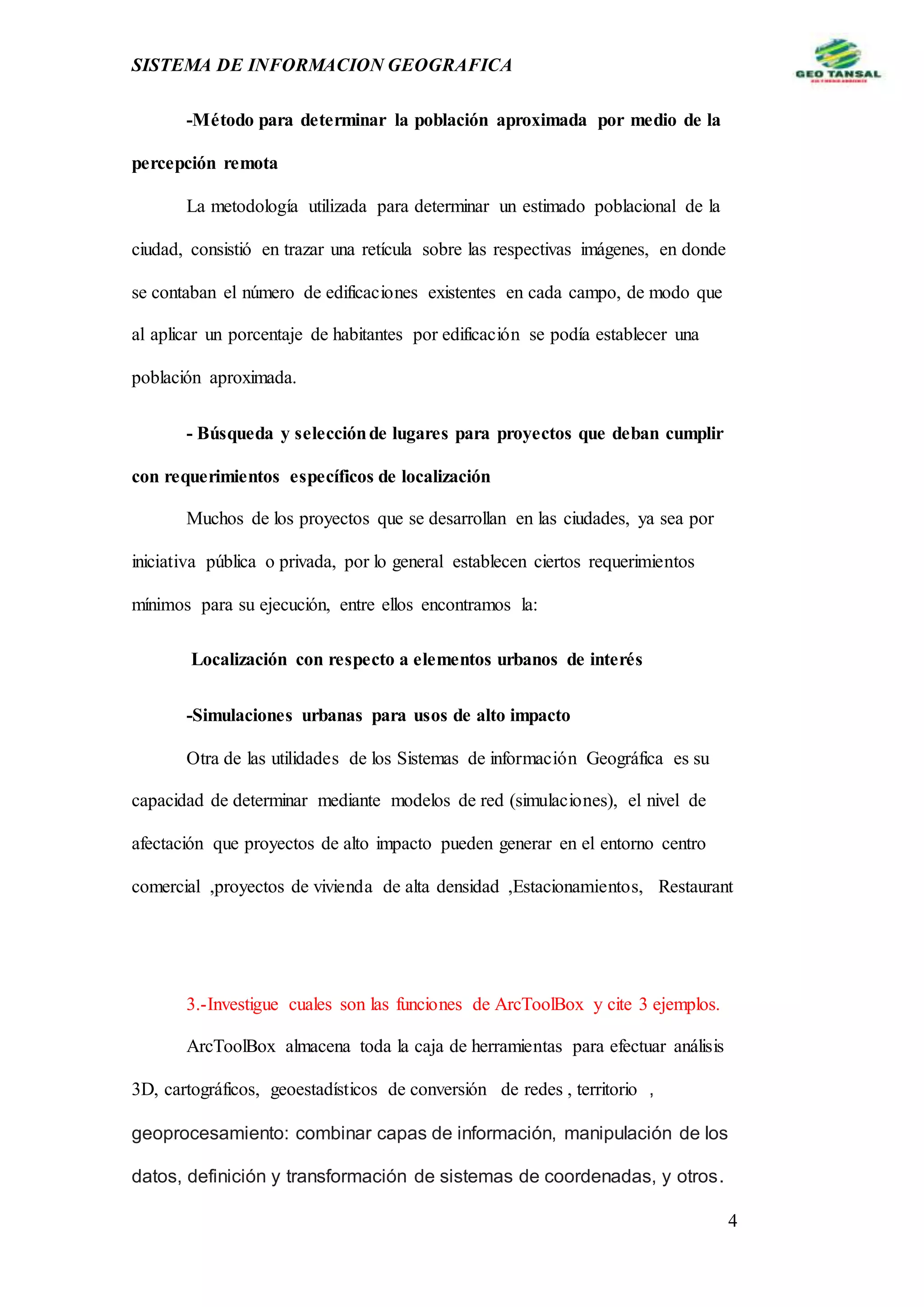 SISTEMA DE INFORMACION GEOGRAFICA
4
-Método para determinar la población aproximada por medio de la
percepción remota
La metodología utilizada para determinar un estimado poblacional de la
ciudad, consistió en trazar una retícula sobre las respectivas imágenes, en donde
se contaban el número de edificaciones existentes en cada campo, de modo que
al aplicar un porcentaje de habitantes por edificación se podía establecer una
población aproximada.
- Búsqueda y selecciónde lugares para proyectos que deban cumplir
con requerimientos específicos de localización
Muchos de los proyectos que se desarrollan en las ciudades, ya sea por
iniciativa pública o privada, por lo general establecen ciertos requerimientos
mínimos para su ejecución, entre ellos encontramos la:
Localización con respecto a elementos urbanos de interés
-Simulaciones urbanas para usos de alto impacto
Otra de las utilidades de los Sistemas de información Geográfica es su
capacidad de determinar mediante modelos de red (simulaciones), el nivel de
afectación que proyectos de alto impacto pueden generar en el entorno centro
comercial ,proyectos de vivienda de alta densidad ,Estacionamientos, Restaurant
3.-Investigue cuales son las funciones de ArcToolBox y cite 3 ejemplos.
ArcToolBox almacena toda la caja de herramientas para efectuar análisis
3D, cartográficos, geoestadísticos de conversión de redes , territorio ,
geoprocesamiento: combinar capas de información, manipulación de los
datos, definición y transformación de sistemas de coordenadas, y otros.
 