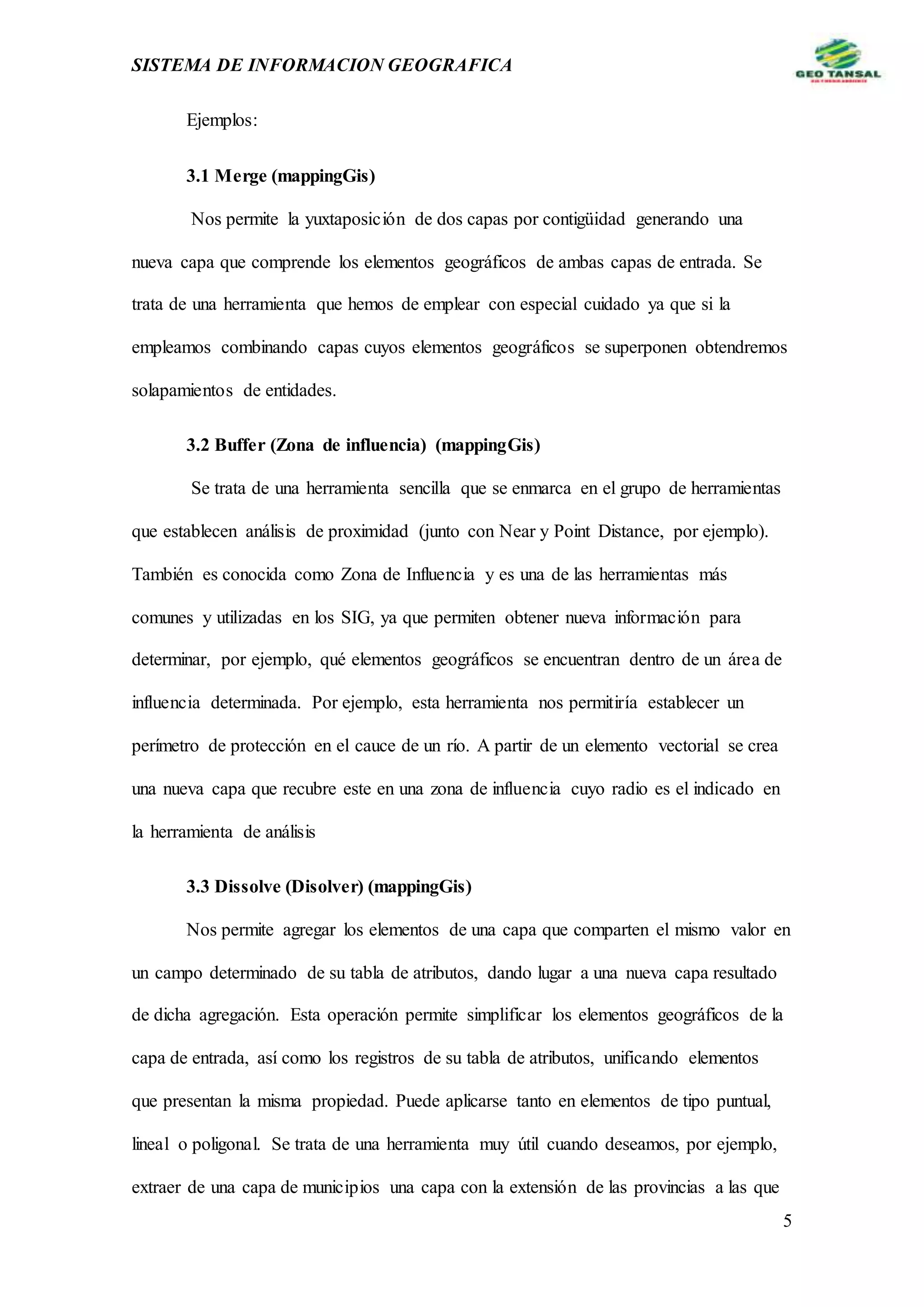 SISTEMA DE INFORMACION GEOGRAFICA
5
Ejemplos:
3.1 Merge (mappingGis)
Nos permite la yuxtaposición de dos capas por contigüidad generando una
nueva capa que comprende los elementos geográficos de ambas capas de entrada. Se
trata de una herramienta que hemos de emplear con especial cuidado ya que si la
empleamos combinando capas cuyos elementos geográficos se superponen obtendremos
solapamientos de entidades.
3.2 Buffer (Zona de influencia) (mappingGis)
Se trata de una herramienta sencilla que se enmarca en el grupo de herramientas
que establecen análisis de proximidad (junto con Near y Point Distance, por ejemplo).
También es conocida como Zona de Influencia y es una de las herramientas más
comunes y utilizadas en los SIG, ya que permiten obtener nueva información para
determinar, por ejemplo, qué elementos geográficos se encuentran dentro de un área de
influencia determinada. Por ejemplo, esta herramienta nos permitiría establecer un
perímetro de protección en el cauce de un río. A partir de un elemento vectorial se crea
una nueva capa que recubre este en una zona de influencia cuyo radio es el indicado en
la herramienta de análisis
3.3 Dissolve (Disolver) (mappingGis)
Nos permite agregar los elementos de una capa que comparten el mismo valor en
un campo determinado de su tabla de atributos, dando lugar a una nueva capa resultado
de dicha agregación. Esta operación permite simplificar los elementos geográficos de la
capa de entrada, así como los registros de su tabla de atributos, unificando elementos
que presentan la misma propiedad. Puede aplicarse tanto en elementos de tipo puntual,
lineal o poligonal. Se trata de una herramienta muy útil cuando deseamos, por ejemplo,
extraer de una capa de municipios una capa con la extensión de las provincias a las que
 