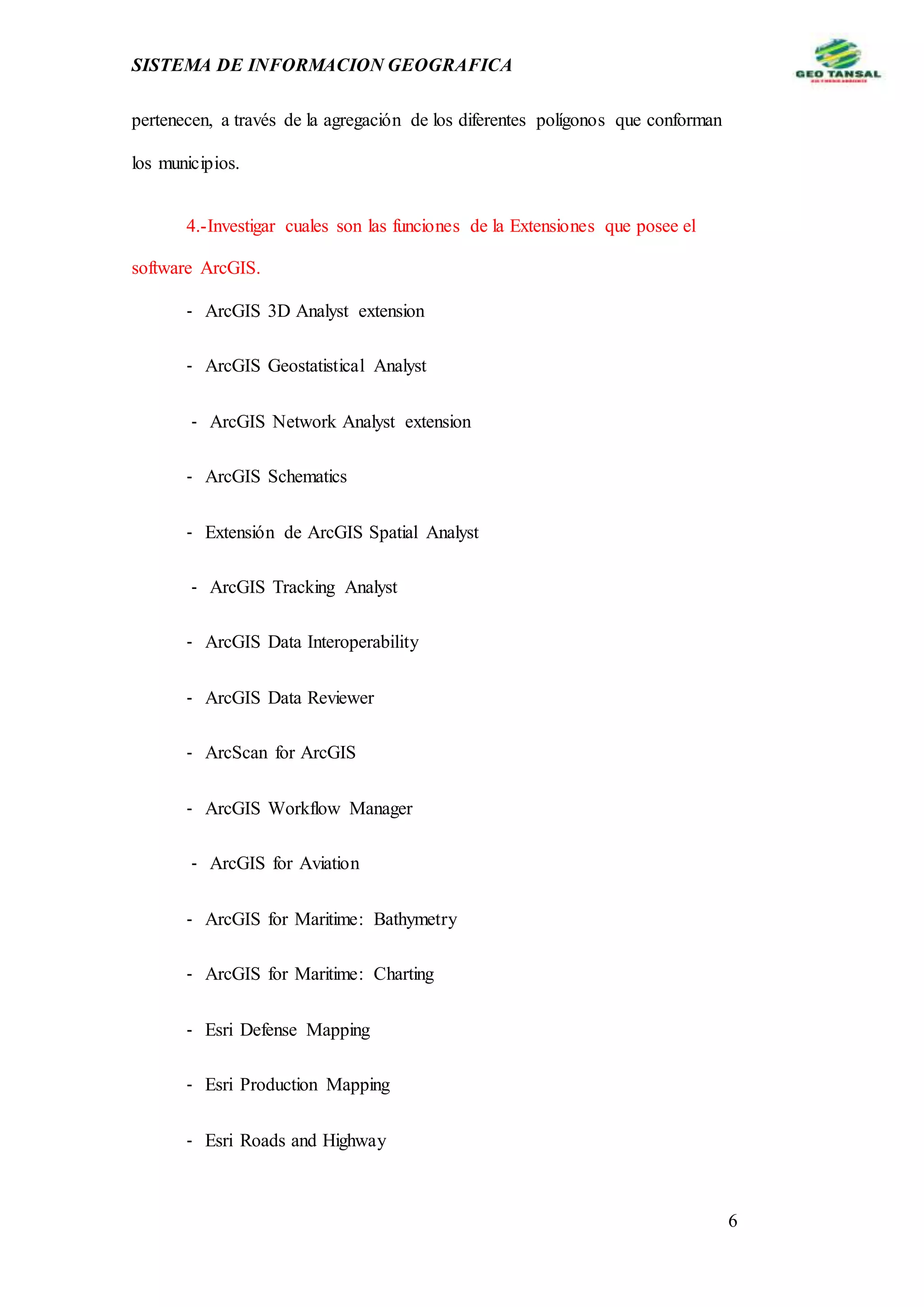 SISTEMA DE INFORMACION GEOGRAFICA
6
pertenecen, a través de la agregación de los diferentes polígonos que conforman
los municipios.
4.-Investigar cuales son las funciones de la Extensiones que posee el
software ArcGIS.
‐ ArcGIS 3D Analyst extension
‐ ArcGIS Geostatistical Analyst
‐ ArcGIS Network Analyst extension
‐ ArcGIS Schematics
‐ Extensión de ArcGIS Spatial Analyst
‐ ArcGIS Tracking Analyst
‐ ArcGIS Data Interoperability
‐ ArcGIS Data Reviewer
‐ ArcScan for ArcGIS
‐ ArcGIS Workflow Manager
‐ ArcGIS for Aviation
‐ ArcGIS for Maritime: Bathymetry
‐ ArcGIS for Maritime: Charting
‐ Esri Defense Mapping
‐ Esri Production Mapping
‐ Esri Roads and Highway
 