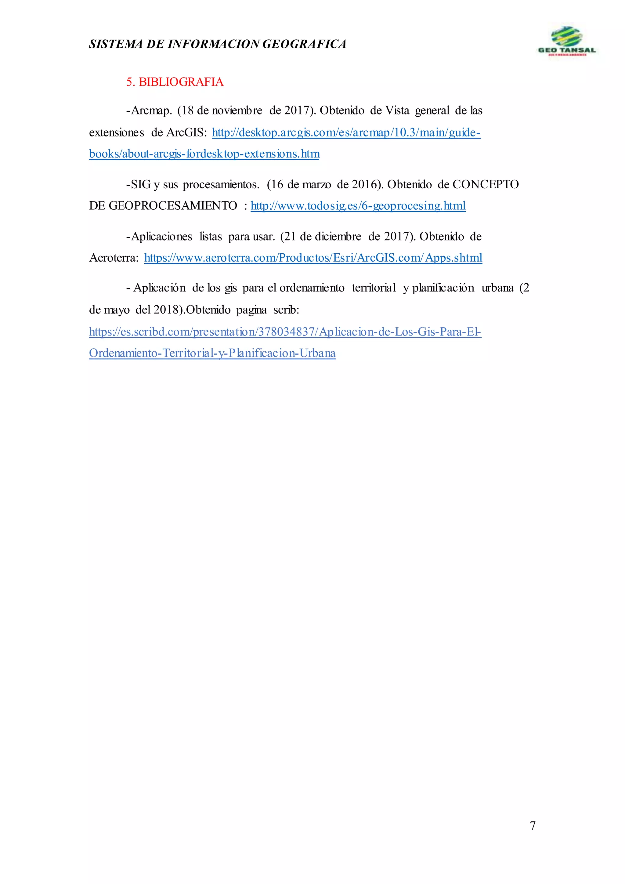 SISTEMA DE INFORMACION GEOGRAFICA
7
5. BIBLIOGRAFIA
-Arcmap. (18 de noviembre de 2017). Obtenido de Vista general de las
extensiones de ArcGIS: http://desktop.arcgis.com/es/arcmap/10.3/main/guide-
books/about-arcgis-fordesktop-extensions.htm
-SIG y sus procesamientos. (16 de marzo de 2016). Obtenido de CONCEPTO
DE GEOPROCESAMIENTO : http://www.todosig.es/6-geoprocesing.html
-Aplicaciones listas para usar. (21 de diciembre de 2017). Obtenido de
Aeroterra: https://www.aeroterra.com/Productos/Esri/ArcGIS.com/Apps.shtml
- Aplicación de los gis para el ordenamiento territorial y planificación urbana (2
de mayo del 2018).Obtenido pagina scrib:
https://es.scribd.com/presentation/378034837/Aplicacion-de-Los-Gis-Para-El-
Ordenamiento-Territorial-y-Planificacion-Urbana
 