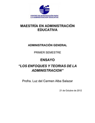 MAESTRÍA EN ADMINISTRACIÓN
        EDUCATIVA



     ADMINISTRACIÓN GENERAL

         PRIMER SEMESTRE

             ENSAYO
“LOS ENFOQUES Y TEORIAS DE LA
       ADMINISTRACION”


 Profra. Luz del Carmen Alba Salazar

                          21 de Octubre de 2012
 