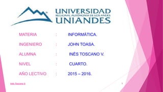 Inés Toscano V. 1
MATERIA : INFORMÁTICA.
INGENIERO : JOHN TOASA.
ALUMNA : INÉS TOSCANO V.
NIVEL : CUARTO.
AÑO LECTIVO : 2015 – 2016.
 