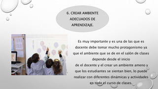 6. CREAR AMBIENTE
ADECUADOS DE
APRENDIZAJE.
Es muy importante y es una de las que es
docente debe tomar mucho protagonismo ya
que el ambiente que se de en el salón de clases
depende desde el inicio
de el docente y el crear un ambiente ameno y
que los estudiantes se sientan bien, lo puede
realizar con diferentes dinámicas y actividades
en todo el curso de clases.
 