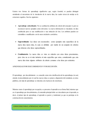 Existen tres formas de aprendizaje significativo que, según Ausubel, se pueden distinguir
atendiendo al mecanismo de la vinculación de la nueva idea, las cuales sirven de anclaje en la
estructura cognitiva. Son los siguientes:
 Aprendizaje subordinado: No se cambian los atributos de criterio del concepto A, pero se
reconocen nuevos ejemplos como relevantes. La nueva información es vinculada a la idea
establecida pero es una modificación o una imitación de ésta. Los atributos pueden ser
extendidos o modificados con la nueva inclusión correlativa.
 Superordinado: Las ideas son reconocidos como ejemplos más específicos de la
nueva idea nueva idea, la cual, es definida por medio de un conjunto de criterios
que abarcan a las ideas supraordinadas.
 Combinatorio: La nueva idea es vista en relación con otras ideas preexistentes,
pero ésta no es ni más inclusiva ni más específica que estas, considerando que esta
nueva idea tiene algunos atributos de criterio comunes a las ideas pre-existentes.
APRENDIZAJE POR DESCUBRIMIENTOY POR RECEPCIÓN.
El aprendizaje por descubrimiento es conocido como otra clasificación de los aprendizajes, la cual,
atiende al procedimiento por el cual las nuevas ideas se ponen a disposición del estudiante, en otras
palabras, este tipo de aprendizaje se relaciona con el proceso de enseñanza.
Mientras tanto el aprendizaje por recepción, se presenta al aprendiz en su forma final, mientras que
en el aprendizaje por descubrimiento, el contenido principal debe ser descubierto por el aprendiz, es
decir, el primer tipo de aprendizaje, el aprendiz es pasivo y tradicional, ya que no participa en la
construcción de conocimientos.
CONDICIONESPARA EL APRENDIZAJE SIGNIFICATIVO
 