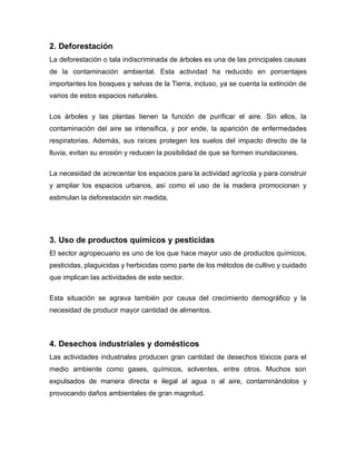 2. Deforestación
La deforestación o tala indiscriminada de árboles es una de las principales causas
de la contaminación ambiental. Esta actividad ha reducido en porcentajes
importantes los bosques y selvas de la Tierra, incluso, ya se cuenta la extinción de
varios de estos espacios naturales.
Los árboles y las plantas tienen la función de purificar el aire. Sin ellos, la
contaminación del aire se intensifica, y por ende, la aparición de enfermedades
respiratorias. Además, sus raíces protegen los suelos del impacto directo de la
lluvia, evitan su erosión y reducen la posibilidad de que se formen inundaciones.
La necesidad de acrecentar los espacios para la actividad agrícola y para construir
y ampliar los espacios urbanos, así como el uso de la madera promocionan y
estimulan la deforestación sin medida.
3. Uso de productos químicos y pesticidas
El sector agropecuario es uno de los que hace mayor uso de productos químicos,
pesticidas, plaguicidas y herbicidas como parte de los métodos de cultivo y cuidado
que implican las actividades de este sector.
Esta situación se agrava también por causa del crecimiento demográfico y la
necesidad de producir mayor cantidad de alimentos.
4. Desechos industriales y domésticos
Las actividades industriales producen gran cantidad de desechos tóxicos para el
medio ambiente como gases, químicos, solventes, entre otros. Muchos son
expulsados de manera directa e ilegal al agua o al aire, contaminándolos y
provocando daños ambientales de gran magnitud.
 