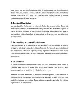 Igual ocurre con una considerable cantidad de productos de uso doméstico como
detergentes, solventes o aceites, productos altamente contaminantes. Por ello se
sugiere sustituirlos por otros de características biodegradables y menos
perjudiciales para el medio ambiente.
5. Combustibles fósiles
Los combustibles fósiles son un relevante factor de contaminación. Desde los
métodos de extracción como de refinamiento y uso impactan de manera negativa el
medio ambiente. Entre los recursos más explotados de la naturaleza para generar
combustibles están el petróleo, el gas natural y el carbón, que son altamente
contaminantes.
6. Producción y acumulación de basura
La contaminación se da no solamente con la producción y acumulación de basura,
sino por la falta de procesos de reciclaje eficientes. De hecho, la quema de basura
es una actividad habitual en algunos países y regiones. Esta actividad emite al aire
o deposita en el suelo muchos productos tóxicos, sobre todo cuando se quema todo
en conjunto.
7. La radiación
El continuo deterioro de la capa de ozono, una capa protectora natural contra la
radiación solar, permite el mayor paso de rayos ultravioleta. Esta radiación tiene
efectos negativos en la calidad de vida de los seres vivos.
También se debe mencionar la radiación electromagnética. Esta radiación la
encontramos en los equipos electrónicos como teléfonos móviles, computadoras
portátiles, tabletas, entre otros. Estas radiaciones pueden perturbar los hábitos
reproductivos de los animales.
 