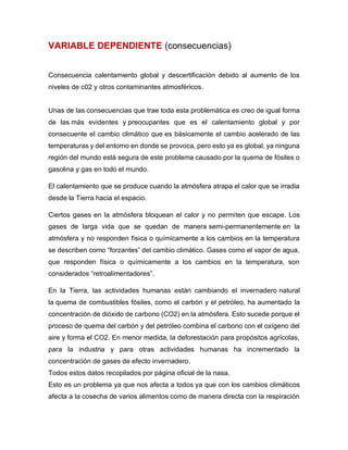 VARIABLE DEPENDIENTE (consecuencias)
Consecuencia calentamiento global y descertificación debido al aumento de los
niveles de c02 y otros contaminantes atmosféricos.
Unas de las consecuencias que trae toda esta problemática es creo de igual forma
de las más evidentes y preocupantes que es el calentamiento global y por
consecuente el cambio climático que es básicamente el cambio acelerado de las
temperaturas y del entorno en donde se provoca, pero esto ya es global, ya ninguna
región del mundo está segura de este problema causado por la quema de fósiles o
gasolina y gas en todo el mundo.
El calentamiento que se produce cuando la atmósfera atrapa el calor que se irradia
desde la Tierra hacia el espacio.
Ciertos gases en la atmósfera bloquean el calor y no permiten que escape. Los
gases de larga vida que se quedan de manera semi-permanentemente en la
atmósfera y no responden física o químicamente a los cambios en la temperatura
se describen como “forzantes” del cambio climático. Gases como el vapor de agua,
que responden física o químicamente a los cambios en la temperatura, son
considerados “retroalimentadores”.
En la Tierra, las actividades humanas están cambiando el invernadero natural
la quema de combustibles fósiles, como el carbón y el petróleo, ha aumentado la
concentración de dióxido de carbono (CO2) en la atmósfera. Esto sucede porque el
proceso de quema del carbón y del petróleo combina el carbono con el oxígeno del
aire y forma el CO2. En menor medida, la deforestación para propósitos agrícolas,
para la industria y para otras actividades humanas ha incrementado la
concentración de gases de efecto invernadero.
Todos estos datos recopilados por página oficial de la nasa.
Esto es un problema ya que nos afecta a todos ya que con los cambios climáticos
afecta a la cosecha de varios alimentos como de manera directa con la respiración
 