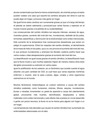 de aire contaminado que tiene la misma contaminación, de vivienda porque no todos
pueden costear una casa que soporte los cambios abruptos del clima lo cual los
puede dejar sin hogar y provocar más gente sin hogar.
De igual forma estos cambios son sumamente graves ya que a lo largo del tiempo
el planeta se estará calentando y provocará que varias faunas y especies en el
mundo mueran gracias a la pérdida de su sustentabilidad.
Las consecuencias del cambio climático son sequías intensas, escasez de agua,
incendios graves, aumento del nivel del mar, inundaciones, deshielo de los polos,
tormentas catastróficas y disminución de la biodiversidad como antes mencionado.
Este aumento de la temperatura trae consecuencias desastrosas que ponen en
peligro la supervivencia. Entre los impactos del cambio climático, el derretimiento
de la masa de hielo en los polos, que a su vez provoca el aumento del nivel del mar,
lo que produce inundaciones y amenaza los litorales costeros podría hacer que
varios costas o islas desaparecieran gracias al aumento del nivel del mar.
La desertificación es igual causa gracias al cambio climático, la desertificación hace
que la fauna muera y que muchas especies migren de manera masiva otros lares
del globo provocando su extinción en varios casos.
Igual la acidificación de los océanos ,es un fenómeno que sucede cuando el agua
absorbe una gran cantidad de CO2 ,la cual hace que varias especies marítimas
enfermen o mueran, esto le pasa a peces, algas, corales y otros organismos
submarinos en el mundo.
Muchos fenómenos meteorológicos se vuelven extremos a causa del cambio
climático acelerado, como huracanes, ciclones, tifones, sequías, inundaciones,
lluvias o nevadas, incrementan su grado de aparición a causa del calentamiento
global, provocando más muertes, damnificados, desplazados y daños
materiales como antes mencionado y esto afecta más a países en vía de desarrollo
o gente con pocos recursos, la lluvia no es la misma para alguien con hogar a un
sin hogar.
Las temperaturas más elevadas que causan el cambio climático han aumentado las
enfermedades relacionadas con el calor.
 