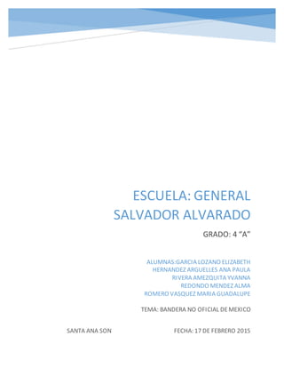 ESCUELA: GENERAL
SALVADOR ALVARADO
GRADO: 4 “A”
SANTA ANA SON FECHA: 17 DE FEBRERO 2015
ALUMNAS:GARCIA LOZANO ELIZABETH
HERNANDEZ ARGUELLES ANA PAULA
RIVERA AMEZQUITA YVANNA
REDONDO MENDEZ ALMA
ROMERO VASQUEZ MARIA GUADALUPE
TEMA: BANDERA NO OFICIAL DEMEXICO
 