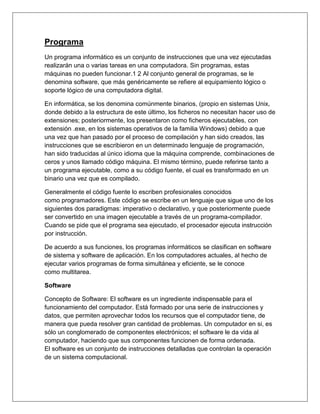 Programa
Un programa informático es un conjunto de instrucciones que una vez ejecutadas
realizarán una o varias tareas en una computadora. Sin programas, estas
máquinas no pueden funcionar.1 2 Al conjunto general de programas, se le
denomina software, que más genéricamente se refiere al equipamiento lógico o
soporte lógico de una computadora digital.
En informática, se los denomina comúnmente binarios, (propio en sistemas Unix,
donde debido a la estructura de este último, los ficheros no necesitan hacer uso de
extensiones; posteriormente, los presentaron como ficheros ejecutables, con
extensión .exe, en los sistemas operativos de la familia Windows) debido a que
una vez que han pasado por el proceso de compilación y han sido creados, las
instrucciones que se escribieron en un determinado lenguaje de programación,
han sido traducidas al único idioma que la máquina comprende, combinaciones de
ceros y unos llamado código máquina. El mismo término, puede referirse tanto a
un programa ejecutable, como a su código fuente, el cual es transformado en un
binario una vez que es compilado.
Generalmente el código fuente lo escriben profesionales conocidos
como programadores. Este código se escribe en un lenguaje que sigue uno de los
siguientes dos paradigmas: imperativo o declarativo, y que posteriormente puede
ser convertido en una imagen ejecutable a través de un programa-compilador.
Cuando se pide que el programa sea ejecutado, el procesador ejecuta instrucción
por instrucción.
De acuerdo a sus funciones, los programas informáticos se clasifican en software
de sistema y software de aplicación. En los computadores actuales, al hecho de
ejecutar varios programas de forma simultánea y eficiente, se le conoce
como multitarea.
Software
Concepto de Software: El software es un ingrediente indispensable para el
funcionamiento del computador. Está formado por una serie de instrucciones y
datos, que permiten aprovechar todos los recursos que el computador tiene, de
manera que pueda resolver gran cantidad de problemas. Un computador en si, es
sólo un conglomerado de componentes electrónicos; el software le da vida al
computador, haciendo que sus componentes funcionen de forma ordenada.
El software es un conjunto de instrucciones detalladas que controlan la operación
de un sistema computacional.
 