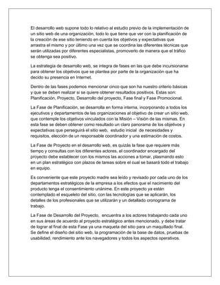 El desarrollo web supone todo lo relativo al estudio previo de la implementación de
un sitio web de una organización, todo lo que tiene que ver con la planificación de
la creación de ese sitio teniendo en cuenta los objetivos y expectativas que
arrastra el mismo y por último una vez que se coordina las diferentes técnicas que
serán utilizadas por diferentes especialistas, promoverlo de manera que el tráfico
se obtenga sea positivo.
La estrategia de desarrollo web, se integra de fases en las que debe incursionarse
para obtener los objetivos que se plantea por parte de la organización que ha
decido su presencia en Internet.
Dentro de las fases podemos mencionar cinco que son ha nuestro criterio básicas
y que se deben realizar si se quiere obtener resultados positivos. Estas son:
Planificación, Proyecto, Desarrollo del proyecto, Fase final y Fase Promocional.
La Fase de Planificación, se desarrolla en forma interna, incorporando a todos los
ejecutivos y departamentos de las organizaciones al objetivo de crear un sitio web,
que contemple los objetivos vinculados con la Misión – Visión de las mismas. En
esta fase se deben obtener como resultado un claro panorama de los objetivos y
expectativas que perseguirá el sitio web, estudio inicial de necesidades y
requisitos, elección de un responsable coordinador y una estimación de costos.
La Fase de Proyecto en el desarrollo web, es quizás la fase que requiere más
tiempo y consultas con los diferentes actores, el coordinador encargado del
proyecto debe establecer con los mismos las acciones a tomar, plasmando esto
en un plan estratégico con plazos de tareas sobre el cual se basará todo el trabajo
en equipo.
Es conveniente que este proyecto madre sea leído y revisado por cada uno de los
departamentos estratégicos de la empresa a los efectos que el nacimiento del
producto tenga el consentimiento unánime. En este proyecto ya están
contemplado el esqueleto del sitio, con las tecnologías que se aplicarán, los
detalles de los profesionales que se utilizarán y un detallado cronograma de
trabajo.
La Fase de Desarrollo del Proyecto, encuentra a los actores trabajando cada uno
en sus áreas de acuerdo al proyecto estratégico antes mencionado, y debe tratar
de lograr al final de esta Fase ya una maqueta del sitio para un maquillado final.
Se define el diseño del sitio web, la programación de la base de datos, pruebas de
usabilidad, rendimiento ante los navegadores y todos los aspectos operativos.
 