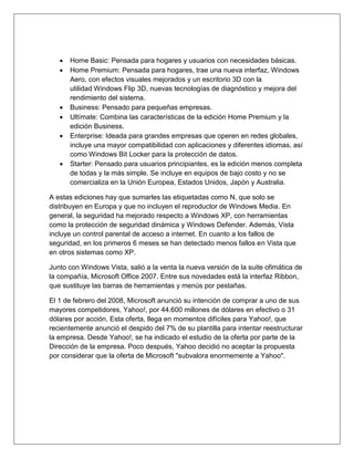  Home Basic: Pensada para hogares y usuarios con necesidades básicas.
 Home Premium: Pensada para hogares, trae una nueva interfaz, Windows
Aero, con efectos visuales mejorados y un escritorio 3D con la
utilidad Windows Flip 3D, nuevas tecnologías de diagnóstico y mejora del
rendimiento del sistema.
 Business: Pensado para pequeñas empresas.
 Ultímate: Combina las características de la edición Home Premium y la
edición Business.
 Enterprise: Ideada para grandes empresas que operen en redes globales,
incluye una mayor compatibilidad con aplicaciones y diferentes idiomas, así
como Windows Bit Locker para la protección de datos.
 Starter: Pensado para usuarios principiantes, es la edición menos completa
de todas y la más simple. Se incluye en equipos de bajo costo y no se
comercializa en la Unión Europea, Estados Unidos, Japón y Australia.
A estas ediciones hay que sumarles las etiquetadas como N, que solo se
distribuyen en Europa y que no incluyen el reproductor de Windows Media. En
general, la seguridad ha mejorado respecto a Windows XP, con herramientas
como la protección de seguridad dinámica y Windows Defender. Además, Vista
incluye un control parental de acceso a internet. En cuanto a los fallos de
seguridad, en los primeros 6 meses se han detectado menos fallos en Vista que
en otros sistemas como XP.
Junto con Windows Vista, salió a la venta la nueva versión de la suite ofimática de
la compañía, Microsoft Office 2007. Entre sus novedades está la interfaz Ribbon,
que sustituye las barras de herramientas y menús por pestañas.
El 1 de febrero del 2008, Microsoft anunció su intención de comprar a uno de sus
mayores competidores, Yahoo!, por 44.600 millones de dólares en efectivo o 31
dólares por acción. Esta oferta, llega en momentos difíciles para Yahoo!, que
recientemente anunció el despido del 7% de su plantilla para intentar reestructurar
la empresa. Desde Yahoo!, se ha indicado el estudio de la oferta por parte de la
Dirección de la empresa. Poco después, Yahoo decidió no aceptar la propuesta
por considerar que la oferta de Microsoft "subvalora enormemente a Yahoo".
 