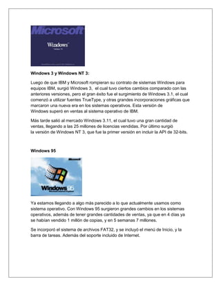 Windows 3 y Windows NT 3:
Luego de que IBM y Microsoft rompieran su contrato de sistemas Windows para
equipos IBM, surgió Windows 3, el cual tuvo ciertos cambios comparado con las
anteriores versiones, pero el gran éxito fue el surgimiento de Windows 3.1, el cual
comenzó a utilizar fuentes TrueType, y otras grandes incorporaciones gráficas que
marcaron una nueva era en los sistemas operativos. Esta versión de
Windows superó en ventas al sistema operativo de IBM.
Más tarde salió al mercado Windows 3.11, el cual tuvo una gran cantidad de
ventas, llegando a las 25 millones de licencias vendidas. Por último surgió
la versión de Windows NT 3, que fue la primer versión en incluir la API de 32-bits.
Windows 95
Ya estamos llegando a algo más parecido a lo que actualmente usamos como
sistema operativo. Con Windows 95 surgieron grandes cambios en los sistemas
operativos, además de tener grandes cantidades de ventas, ya que en 4 días ya
se habían vendido 1 millón de copias, y en 5 semanas 7 millones.
Se incorporó el sistema de archivos FAT32, y se incluyó el menú de Inicio, y la
barra de tareas. Además del soporte incluido de Internet.
 
