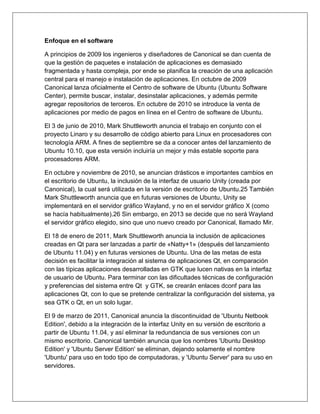 Enfoque en el software
A principios de 2009 los ingenieros y diseñadores de Canonical se dan cuenta de
que la gestión de paquetes e instalación de aplicaciones es demasiado
fragmentada y hasta compleja, por ende se planifica la creación de una aplicación
central para el manejo e instalación de aplicaciones. En octubre de 2009
Canonical lanza oficialmente el Centro de software de Ubuntu (Ubuntu Software
Center), permite buscar, instalar, desinstalar aplicaciones, y además permite
agregar repositorios de terceros. En octubre de 2010 se introduce la venta de
aplicaciones por medio de pagos en línea en el Centro de software de Ubuntu.
El 3 de junio de 2010, Mark Shuttleworth anuncia el trabajo en conjunto con el
proyecto Linaro y su desarrollo de código abierto para Linux en procesadores con
tecnología ARM. A fines de septiembre se da a conocer antes del lanzamiento de
Ubuntu 10.10, que esta versión incluiría un mejor y más estable soporte para
procesadores ARM.
En octubre y noviembre de 2010, se anuncian drásticos e importantes cambios en
el escritorio de Ubuntu, la inclusión de la interfaz de usuario Unity (creada por
Canonical), la cual será utilizada en la versión de escritorio de Ubuntu.25 También
Mark Shuttleworth anuncia que en futuras versiones de Ubuntu, Unity se
implementará en el servidor gráfico Wayland, y no en el servidor gráfico X (como
se hacía habitualmente).26 Sin embargo, en 2013 se decide que no será Wayland
el servidor gráfico elegido, sino que uno nuevo creado por Canonical, llamado Mir.
El 18 de enero de 2011, Mark Shuttleworth anuncia la inclusión de aplicaciones
creadas en Qt para ser lanzadas a partir de «Natty+1» (después del lanzamiento
de Ubuntu 11.04) y en futuras versiones de Ubuntu. Una de las metas de esta
decisión es facilitar la integración al sistema de aplicaciones Qt, en comparación
con las típicas aplicaciones desarrolladas en GTK que lucen nativas en la interfaz
de usuario de Ubuntu. Para terminar con las dificultades técnicas de configuración
y preferencias del sistema entre Qt y GTK, se crearán enlaces dconf para las
aplicaciones Qt, con lo que se pretende centralizar la configuración del sistema, ya
sea GTK o Qt, en un solo lugar.
El 9 de marzo de 2011, Canonical anuncia la discontinuidad de 'Ubuntu Netbook
Edition', debido a la integración de la interfaz Unity en su versión de escritorio a
partir de Ubuntu 11.04, y así eliminar la redundancia de sus versiones con un
mismo escritorio. Canonical también anuncia que los nombres 'Ubuntu Desktop
Edition' y 'Ubuntu Server Edition' se eliminan, dejando solamente el nombre
'Ubuntu' para uso en todo tipo de computadoras, y 'Ubuntu Server' para su uso en
servidores.
 