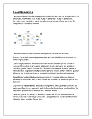 Cloud Computing
La computación en la nube, concepto conocido también bajo los términos servicios
en la nube, informática en la nube, nube de cómputo o nube de conceptos,
del inglés cloud computing, es un paradigma que permite ofrecer servicios de
computación a través de Internet.
La computación en nube presenta las siguientes características clave:
Agilidad Capacidad de mejora para ofrecer recursos tecnológicos al usuario por
parte del proveedor.
Coste: los proveedores de computación en la nube afirman que los costes se
reducen. Un modelo de prestación pública en la nube convierte los gastos de
capital en gastos de funcionamiento. Ello reduce barreras de entrada, ya que la
infraestructura se proporciona típicamente por una tercera parte y no tiene que ser
adquirida por un única sola vez o tareas informáticas intensivas infrecuentes.
Escalabilidad y elasticidad aprovisionamiento de recursos sobre una base de
autoservicio en casi en tiempo real, sin que los usuarios necesiten cargas de alta
duración.
Dispositivo e independencia de la ubicación permite a los usuarios acceder a los
sistemas utilizando un navegador web, independientemente de su ubicación o del
dispositivo que utilice (por ejemplo, PC, teléfono móvil).
La tecnología de virtualización permite compartir servidores y dispositivos de
almacenamiento y una mayor utilización. Las aplicaciones pueden ser fácilmente
migradas de un servidor físico a otro.
 