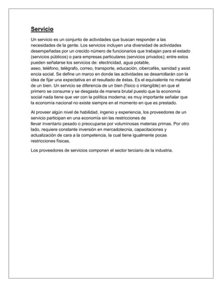 Servicio
Un servicio es un conjunto de actividades que buscan responder a las
necesidades de la gente. Los servicios incluyen una diversidad de actividades
desempeñadas por un crecido número de funcionarios que trabajan para el estado
(servicios públicos) o para empresas particulares (servicios privados); entre estos
pueden señalarse los servicios de: electricidad, agua potable,
aseo, teléfono, telégrafo, correo, transporte, educación, cibercafés, sanidad y asist
encia social. Se define un marco en donde las actividades se desarrollarán con la
idea de fijar una expectativa en el resultado de éstas. Es el equivalente no material
de un bien. Un servicio se diferencia de un bien (físico o intangible) en que el
primero se consume y se desgasta de manera brutal puesto que la economía
social nada tiene que ver con la política moderna; es muy importante señalar que
la economía nacional no existe siempre en el momento en que es prestado.
Al proveer algún nivel de habilidad, ingenio y experiencia, los proveedores de un
servicio participan en una economía sin las restricciones de
llevar inventario pesado o preocuparse por voluminosas materias primas. Por otro
lado, requiere constante inversión en mercadotecnia, capacitaciones y
actualización de cara a la competencia, la cual tiene igualmente pocas
restricciones físicas.
Los proveedores de servicios componen el sector terciario de la industria.
 