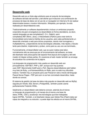 Desarrollo web
Desarrollo web es un título algo arbitrario para el conjunto de tecnologías
de software del lado del servidor y del cliente que involucran una combinación de
procesos de base de datos con el uso de un navegador en Internet a fin de realizar
determinadas tareas o mostrar información. Wikipedia, por ejemplo, ha sido
realizada por desarrolladores web.
Tradicionalmente un software departamental o incluso un ambicioso proyecto
corporativo de gran envergadura es desarrollado en forma standalone, es decir,
usando lenguajes ya sea compilados(C, C++, Delphi), semi
compilados(.NET,Mono, Java), o interpretados (Python) para crear tanto la
funcionalidad como toda la interfaz de los usuarios, pero cabe perfectamente un
desarrollo orientado a web para dichos propósitos, siendo más homogéneo y
multiplataforma, y dependiendo de las tecnologías utilizadas, más rápido y robusto
tanto para diseñar, implementar y probar, como para su uso una vez terminado.,
Funcionalmente, el desarrollador web, que es quien realiza esta labor,
normalmente sólo se preocupa por el funcionamiento del software, es tarea
del diseñador web preocuparse del aspecto final (layout) de la página y del web
master el integrar ambas partes. En ocasiones el web master también se encarga
de actualizar los contenidos de la página.
Los lenguajes de programación más usados en desarrollo web son
principalmente: ASP.NET, PHP y JSP, aunque aún hay quienes
usan ASP, Macromedia ColdFusion y Perl. Algunos desarrolladores web hablan
muy bien de Ruby, y el frameworkRuby on Rails, pero no está muy difundido
todavía. También hay un proyecto para usar Pascal en web a través del lenguaje
Pascal Server Pages - PSP pero aún no se han concretado desarrollos, hasta
donde se conoce.
El sistema de gestión de base de datos más popular en desarrollo web es MySql,
seguida por Oracle, SQL Server y PostgreSQL, también puede usarse
perfectamente Firebirdo HSQL.
Idealmente un desarrollador web debería conocer, además de al menos
un lenguaje de programación y el manejo de al menos una base de
datos, HTML, CSS y JavaScript, tres tecnologías que bien trabajadas
logran DHTML. También, si el diseñador desea usar Adobe Flex (Flash) debe ser
capaz de integrarlo a su solución, o puede dejar los efectos en el mismo DHTML.
 