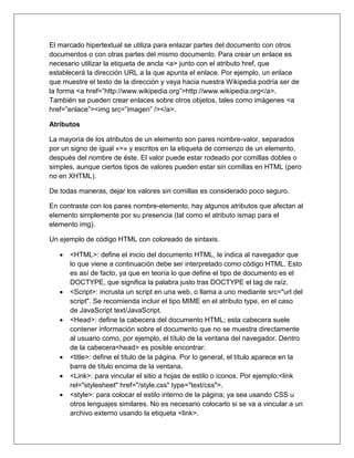 El marcado hipertextual se utiliza para enlazar partes del documento con otros
documentos o con otras partes del mismo documento. Para crear un enlace es
necesario utilizar la etiqueta de ancla <a> junto con el atributo href, que
establecerá la dirección URL a la que apunta el enlace. Por ejemplo, un enlace
que muestre el texto de la dirección y vaya hacia nuestra Wikipedia podría ser de
la forma <a href=”http://www.wikipedia.org”>http://www.wikipedia.org</a>.
También se pueden crear enlaces sobre otros objetos, tales como imágenes <a
href=”enlace”><img src=”imagen” /></a>.
Atributos
La mayoría de los atributos de un elemento son pares nombre-valor, separados
por un signo de igual «=» y escritos en la etiqueta de comienzo de un elemento,
después del nombre de éste. El valor puede estar rodeado por comillas dobles o
simples, aunque ciertos tipos de valores pueden estar sin comillas en HTML (pero
no en XHTML).
De todas maneras, dejar los valores sin comillas es considerado poco seguro.
En contraste con los pares nombre-elemento, hay algunos atributos que afectan al
elemento simplemente por su presencia (tal como el atributo ismap para el
elemento img).
Un ejemplo de código HTML con coloreado de sintaxis.
 <HTML>: define el inicio del documento HTML, le indica al navegador que
lo que viene a continuación debe ser interpretado como código HTML. Esto
es así de facto, ya que en teoría lo que define el tipo de documento es el
DOCTYPE, que significa la palabra justo tras DOCTYPE el tag de raíz.
 <Script>: incrusta un script en una web, o llama a uno mediante src="url del
script". Se recomienda incluir el tipo MIME en el atributo type, en el caso
de JavaScript text/JavaScript.
 <Head>: define la cabecera del documento HTML; esta cabecera suele
contener información sobre el documento que no se muestra directamente
al usuario como, por ejemplo, el título de la ventana del navegador. Dentro
de la cabecera<head> es posible encontrar:
 <title>: define el título de la página. Por lo general, el título aparece en la
barra de título encima de la ventana.
 <Link>: para vincular el sitio a hojas de estilo o iconos. Por ejemplo:<link
rel="stylesheet" href="/style.css" type="text/css">.
 <style>: para colocar el estilo interno de la página; ya sea usando CSS u
otros lenguajes similares. No es necesario colocarlo si se va a vincular a un
archivo externo usando la etiqueta <link>.
 