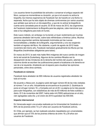 Los usuarios tienen la posibilidad de activarla o conservar el antiguo aspecto del
Muro, aunque es momentánea su duración, ya que si el usuario no activa la
biografía, los mismos organismos de Facebook han de hacerlo en una fecha no
esperada, fecha que ha sido objeto de diversas controversias por varios usuarios
que señalan que sería en un día específico, y que de no activar la biografía la
cuenta sería cancelada para el usuario. El 30 de marzo de 2012, los organismos
de Facebook implementaron la Biografía para las páginas, cabe mencionar que
esta si fue obligatoria para todo el mundo.
Este nuevo método, sin embargo no ha tenido un buen recibimiento por muchas
personas alrededor del mundo, sobre todo refiriéndose a América Latina. Muchos
usuarios argumentan sentirse demasiado incómodas por las nuevas
funcionalidades y detalles de la Biografía, argumentando y a la vez exigiendo
también el regreso del Muro. No obstante, a partir de agosto de 2012 hasta
noviembre del mismo año, Facebook reemplazó gradualmente los Muros por las
Biografías (haciéndolas obligatorias para todos).
En marzo de 2013, la web más hable filtró imágenes del nuevo cambio de imagen
de la red social de Zuckerberg. Algunos de los cambios filtrados son la
desaparición de las miniaturas de la derecha del nombre del usuario, además la
columna donde se escriben las publicaciones pasará a localizarse a la derecha en
vez de a la izquierda. Ampliando así el espacio para visualizar las opiniones
personales, entre otros cambios.
Facebook en números
Facebook tiene alrededor de 900 millones de usuarios registrados alrededor de
todo el mundo
De acuerdo a Alexa.com, la página subió del lugar número 60 de las más visitadas
al número 7 en un año. Actualmente se encuentra en la posición 2. Quánticas la
pone en el lugar número 16, y Compete.com en el 20. La página es la más popular
para subir fotografías, con estadísticas de más de 83 millones de fotos subidas a
diario. El 3 de noviembre del 2007, había siete mil (7000) aplicaciones en el sitio,
cien agregadas cada día; y en enero de 2010 superaban las 500.000.
Impacto internacional
En Venezuela según una prueba realizada por la Universidad de Carabobo un
80% de los jóvenes entre 13 y 21 años son usuarios de Facebook activos.
En Chile, por ejemplo, se han realizado estudios respaldados por universidades
que afirman que el 73% de los jóvenes chilenos de entre 18 y 29 años son
usuarios de Facebook.
 