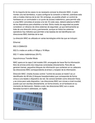 En la mayoría de los casos no es necesario conocer la dirección MAC, ni para
montar una red doméstica, ni para configurar la conexión a internet, usándose esta
sólo a niveles internos de la red. Sin embargo, es posible añadir un control de
hardware en un conmutador o un punto de acceso inalámbrico, para permitir sólo
a unas MAC concretas el acceso a la red. En este caso, deberá saberse la MAC
de los dispositivos para añadirlos a la lista. Dicho medio de seguridad se puede
considerar un refuerzo de otros sistemas de seguridad, ya que teóricamente se
trata de una dirección única y permanente, aunque en todos los sistemas
operativos hay métodos que permiten a las tarjetas de red identificarse con
direcciones MAC distintas de la real.
La dirección MAC es utilizada en varias tecnologías entre las que se incluyen:
Ethernet
802.3 CSMA/CD
802.5 o redes en anillo a 4 Mbps o 16 Mbps
802.11 redes inalámbricas (Wi-Fi).
Asynchronous Transfer Mode
MAC opera en la capa 2 del modelo OSI, encargada de hacer fluir la información
libre de errores entre dos máquinas conectadas directamente. Para ello se
generan tramas, pequeños bloques de información que contienen en su cabecera
las direcciones MAC correspondiente al emisor y receptor de la información.
Dirección MAC: (media Access control; "control de acceso al medio") es un
identificador de 48 bits (3 bloques hexadecimales) que corresponde de forma
única a una tarjeta o dispositivo de red. Se conoce también como dirección física,
y es única para cada dispositivo. Las direcciones MAC son únicas a nivel mundial,
puesto que son escritas directamente, en forma binaria, en el hardware en su
momento de fabricación. Debido a esto, las direcciones MAC son a veces
llamadas burned-in addresses, en inglés.
 