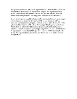 Por ejemplo, la dirección MAC de mi tarjeta de red es ” 00:16:7D:F9:EA:5F “, esa
dirección MAC de mi tarjeta de red es única, ninguna otra tarjeta de red en el
mundo tiene la misma dirección MAC que la mía, por lo que quiere decir que
jamás verán un tarjeta de red con la siguiente dirección: 00:16:7D:F9:EA:5F.
Seguro estarán pensado, ¿Cómo hacen los fabricantes de hardware para que por
coincidencia no se repitan las direcciones MAC en una tarjeta de red? La
respuesta a esto es sencilla, en pocas palabras se pone todos de acuerdo y listo,
¿Cómo así? La dirección MAC está conformada por 48 Bits, por lo que la IEEE
(The Institute of Eléctrical and Electronics Engineers o Instituto de Ingenieros
Eléctricos y Electrónicos) es la que le asigna los primeros 24 bits a los fabricantes
de tarjetas de red y los otros 24 bits quedan a elección del fabricante de tarjetas
de red. Por supuesto bajo supervisión y respetando que no se repitan ninguna
dirección MAC.
 