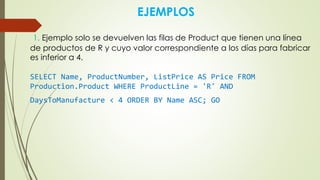 EJEMPLOS
1. Ejemplo solo se devuelven las filas de Product que tienen una línea
de productos de R y cuyo valor correspondiente a los días para fabricar
es inferior a 4.
SELECT Name, ProductNumber, ListPrice AS Price FROM
Production.Product WHERE ProductLine = 'R' AND
DaysToManufacture < 4 ORDER BY Name ASC; GO
 