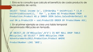 2. Ésta es la consulta que calcula el beneficio de cada producto de
cada pedido de venta.
SELECT 'Total income is', ((OrderQty * UnitPrice) * (1.0 -
UnitPriceDiscount)), ' for ', p.Name AS ProductName FROM
Production.Product AS p INNER JOIN Sales.SalesOrderDetail AS
sod ON p.ProductID = sod.ProductID ORDER BY ProductName ASC;
3. En el primer ejemplo se crea una tabla temporal
denominada #Bicycles en tempdb.
IF OBJECT_ID (N'#Bicycles',N'U') IS NOT NULL DROP TABLE
#Bicycles; GO SELECT * INTO #Bicycles FROM
AdventureWorks2012.Production.Product WHERE
ProductNumber LIKE 'BK%';
 