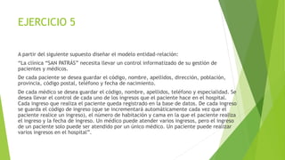 EJERCICIO 5
A partir del siguiente supuesto diseñar el modelo entidad-relación:
“La clínica “SAN PATRÁS” necesita llevar un control informatizado de su gestión de
pacientes y médicos.
De cada paciente se desea guardar el código, nombre, apellidos, dirección, población,
provincia, código postal, teléfono y fecha de nacimiento.
De cada médico se desea guardar el código, nombre, apellidos, teléfono y especialidad. Se
desea llevar el control de cada uno de los ingresos que el paciente hace en el hospital.
Cada ingreso que realiza el paciente queda registrado en la base de datos. De cada ingreso
se guarda el código de ingreso (que se incrementará automáticamente cada vez que el
paciente realice un ingreso), el número de habitación y cama en la que el paciente realiza
el ingreso y la fecha de ingreso. Un médico puede atender varios ingresos, pero el ingreso
de un paciente solo puede ser atendido por un único médico. Un paciente puede realizar
varios ingresos en el hospital”.
 