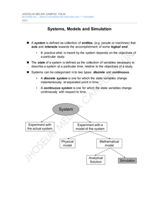 JHOSELIN MELINA CAMPOS TOLIN
MCGRAW.HILL.-.SIMULATION.MODELING.AND.ANALYSIS. *** RESUMEN
2015
Systems, Models and Simulation
 A system is defined as collection of entities, (e.g. people or machines) that
acts and interacts towards the accomplishment of some logical end.
• In practice what is meant by the system depends on the objectives of
a particular study.
 The state of a system is defined as the collection of variables necessary to
describe a system at a particular time, relative to the objectives of a study.
 Systems can be categorized in to two types: discrete and continuous.
• A discrete system is one for which the state variables change
instantaneously at separated point in time.
• A continuous system is one for which the state variables change
continuously with respect to time.
 