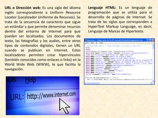 URL o Dirección web: Es una sigla del idioma
inglés correspondiente a Uniform Resource
Locator (Localizador Uniforme de Recursos). Se
trata de la secuencia de caracteres que sigue
un estándar y que permite denominar recursos
dentro del entorno de Internet para que
puedan ser localizados. Los documentos de
texto, las fotografías y los audios, entre otros
tipos de contenidos digitales, tienen un URL
cuando se publican en Internet. Estos
localizadores permiten crear hipervínculos
(también conocidos como enlaces o links) en la
World Wide Web (WWW), lo que facilita la
navegación.
Lenguaje HTML: Es un lenguaje de
programación que se utiliza para el
desarrollo de páginas de Internet. Se
trata de las siglas que corresponden a
HyperText Markup Language, es decir,
Lenguaje de Marcas de Hipertexto.
 