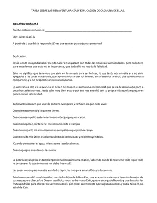 TAREA SOBRE LAS BIENAVENTURANZAS Y EXPLICACION DE CADA UNA DE ELLAS.
BIENAVENTURANZA1
Escribe la Bienaventuranza:_______________________________________________________________
Lee: Lucas12,16-21
A partir delo queleíste responde:¿Creesqueesto les pasa algunaspersonas?
_____________________________________________________________________________________
Explicación:
JesússiendoDiospodíahaberelegidonacerenun palacio con todas las riquezas y comodidades, pero no lo hizo
para enseñarnos que esto no es importante, que todo ello no nos da la felicidad.
Esto no significa que tenemos que vivir en la miseria para ser felices, lo que Jesús nos enseña es a no vivir
apegados a las cosas materiales, que aprendamos a usar los bienes, sin aferrarnos a ellos, que aprendamos a
compartirlos y a no desperdiciarlos ni acumularlos.
Lo contrario a ello es la avaricia, el deseo de poseer, es como una enfermedad que se va desarrollando poco a
poco hasta destruirnos. Jesús sabe muy bien esto y por eso nos enseñó con su propia vida que la riqueza y el
poder no son la felicidad.
Subraya loscasosen que vivesla pobreza evangélica y tacha en los que no la vives:
Cuandome como todo loque me sirven.
Cuandome empeñoentenerel nuevovideojuegoque sacaron.
Cuandome peleoportenerel mayornúmerode estampas
Cuandocomparto mi almuerzoconun compañeroque perdióel suyo.
Cuandocuidomisútilesescolaresusándolosconcuidadoynodestruyéndolos.
Cuandodejocorrer el agua,mientrasme lavolosdientes.
Cuandojuegoa aventarnoslacomida.
La pobrezaevangélicaestambiénponernuestraconfianzaenDios,sabiendoque de El nosviene todo y que todo
le pertenece, lo que tenemos nos debe llevar a El.
Las cosas no son para nuestra vanidad o capricho sino para amar a Dios y a los demás.
Esto locomprendiómuybienAbel,unode loshijosde Adán y Eva, que era pastor y siempre buscaba la mejor de
sus ovejasparaofrecerlaaDiosen sacrificio;noasí su hermanoCaín,que se encargadel huertoy que buscaba las
frutaspodridas para ofrecer su sacrificio a Dios; por eso el sacrificio de Abel agradaba a Dios y subía hasta él, no
así el de Caín.
 