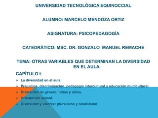 UNIVERSIDAD TECNOLÓGICA EQUINOCCIAL


               ALUMNO: MARCELO MENDOZA ORTIZ


                  ASIGNATURA: PSICOPEDAGOGÍA


   CATEDRÁTICO: MSC. DR. GONZALO MANUEL REMACHE


TEMA: OTRAS VARIABLES QUE DETERMINAN LA DIVERSIDAD
                     EN EL AULA
CAPÍTULO I:
 La diversidad en el aula.
 Prejuicios, discriminación, pedagogía intercultural y educación multicultural.
 Diversidad de género: niños y niñas.
 Orientación sexual.
 Diversidad y valores: pluralismo y relativismo.
 