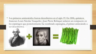• Los primeros aminoácidos fueron descubiertos en el siglo 19. En 1806, químicos 
franceses Louis-Nicolas Vauquelin y Jean Pierre Robiquet aislaron un compuesto en 
los espárragos que posteriormente fue nombrado asparagina, el primer aminoácido a 
ser descubiertos. 
 