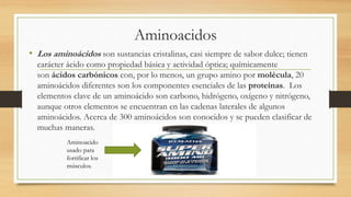 Aminoacidos 
• Los aminoácidos son sustancias cristalinas, casi siempre de sabor dulce; tienen 
carácter ácido como propiedad básica y actividad óptica; químicamente 
son ácidos carbónicos con, por lo menos, un grupo amino por molécula, 20 
aminoácidos diferentes son los componentes esenciales de las proteínas. Los 
elementos clave de un aminoácido son carbono, hidrógeno, oxígeno y nitrógeno, 
aunque otros elementos se encuentran en las cadenas laterales de algunos 
aminoácidos. Acerca de 300 aminoácidos son conocidos y se pueden clasificar de 
muchas maneras. 
Aminoacido 
usado para 
fortificar los 
músculos. 
 