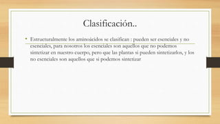 Clasificación.. 
• Estructuralmente los aminoácidos se clasifican : pueden ser esenciales y no 
esenciales, para nosotros los esenciales son aquellos que no podemos 
sintetizar en nuestro cuerpo, pero que las plantas si pueden sintetizarlos, y los 
no esenciales son aquellos que si podemos sintetizar 
 